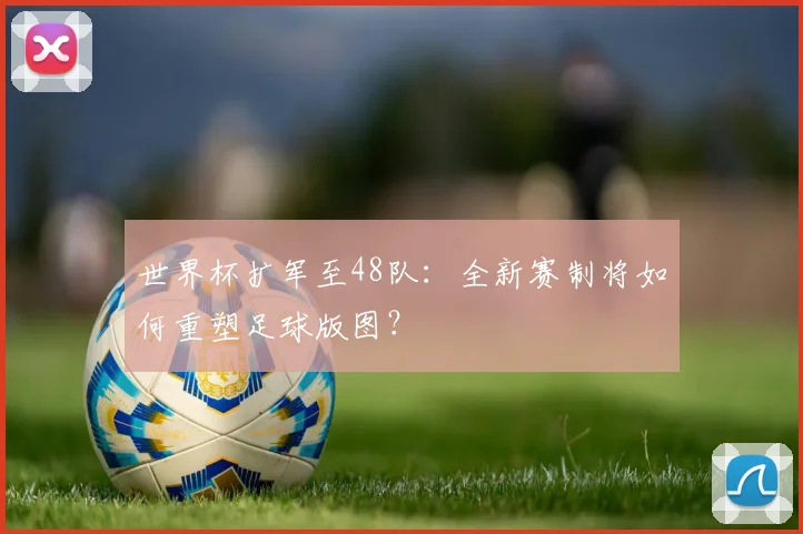 世界杯扩军至48队：全新赛制将如何重塑足球版图？