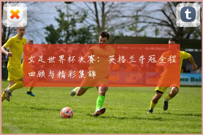 女足世界杯决赛：英格兰夺冠全程回顾与精彩集锦