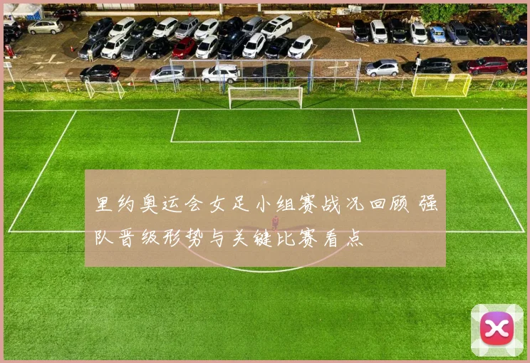 里约奥运会女足小组赛战况回顾 强队晋级形势与关键比赛看点