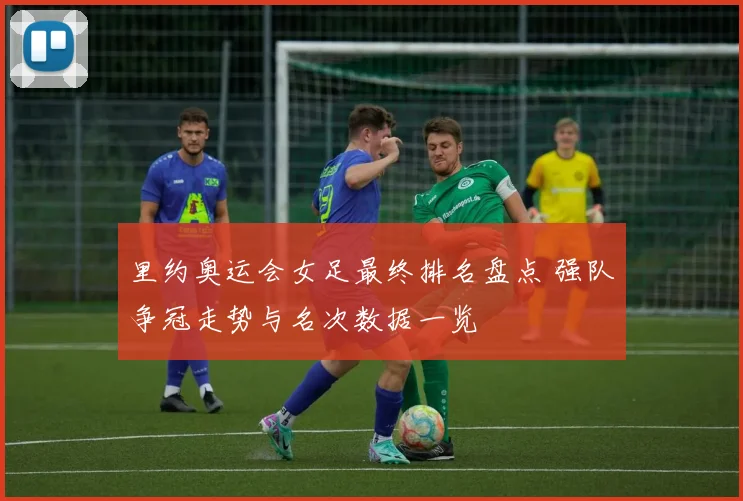 里约奥运会女足最终排名盘点 强队争冠走势与名次数据一览