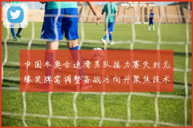 中国冬奥会速滑男队接力赛失利无缘奖牌需调整备战方向并聚焦技术短板