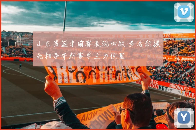 山东男篮季前赛表现回顾 多名新援亮相争夺新赛季主力位置