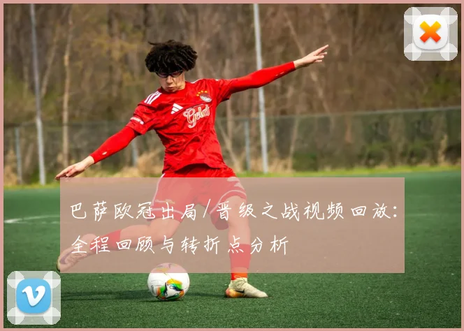 巴萨欧冠出局/晋级之战视频回放:全程回顾与转折点分析