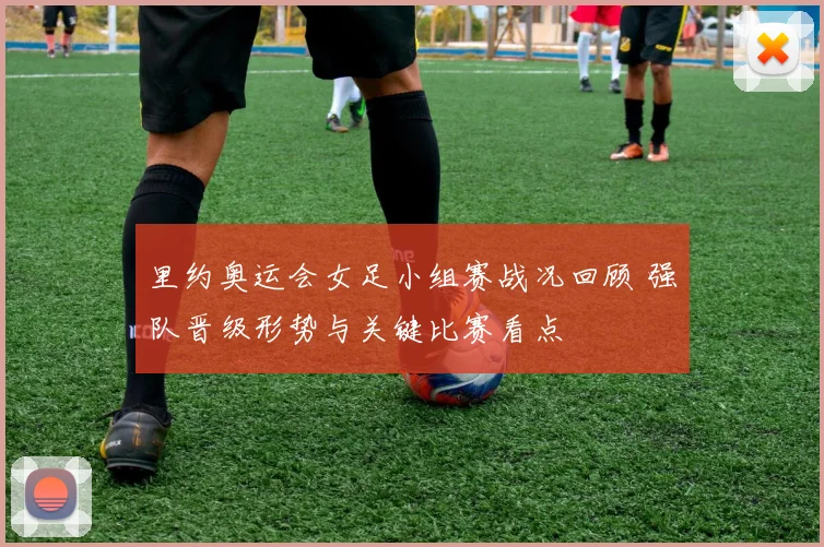 里约奥运会女足小组赛战况回顾 强队晋级形势与关键比赛看点