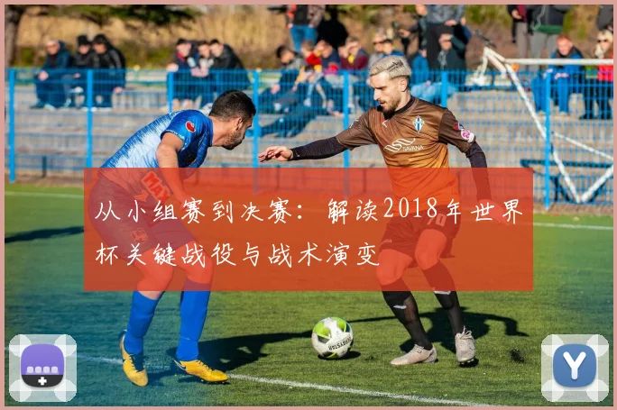 从小组赛到决赛：解读2018年世界杯关键战役与战术演变