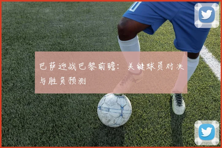 巴萨迎战巴黎前瞻:关键球员对决与胜负预测