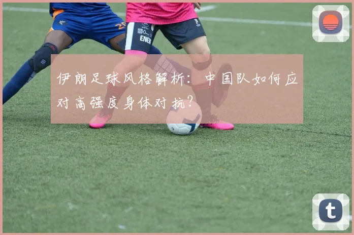 伊朗足球风格解析:中国队如何应对高强度身体对抗?