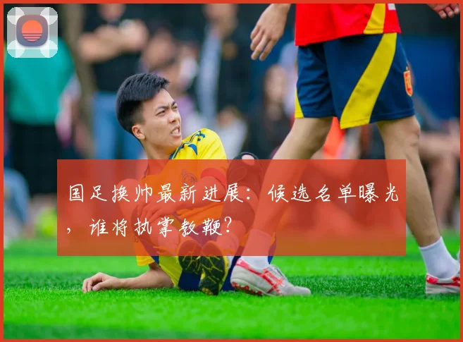 国足换帅最新进展:候选名单曝光,谁将执掌教鞭?
