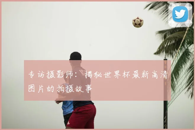 专访摄影师：揭秘世界杯最新高清图片的拍摄故事