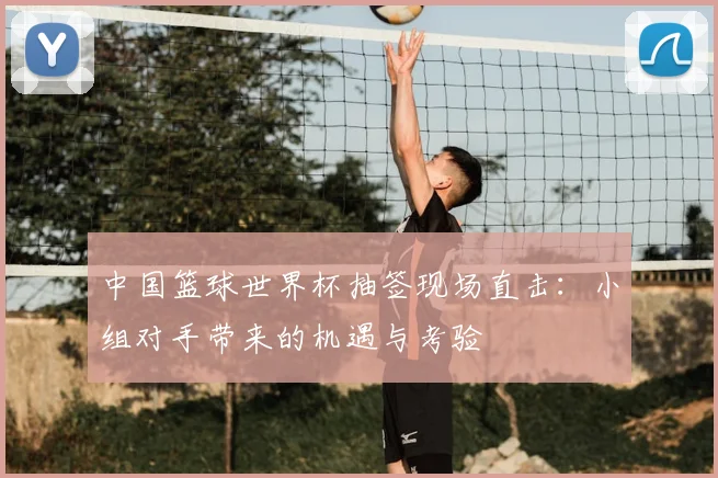 中国篮球世界杯抽签现场直击：小组对手带来的机遇与考验