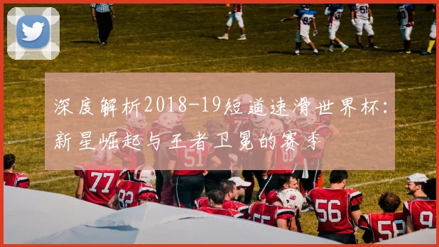 深度解析2018-19短道速滑世界杯:新星崛起与王者卫冕的赛季
