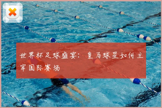 世界杯足球盛宴：皇马球星如何主宰国际赛场