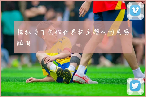 揭秘马丁创作世界杯主题曲的灵感瞬间