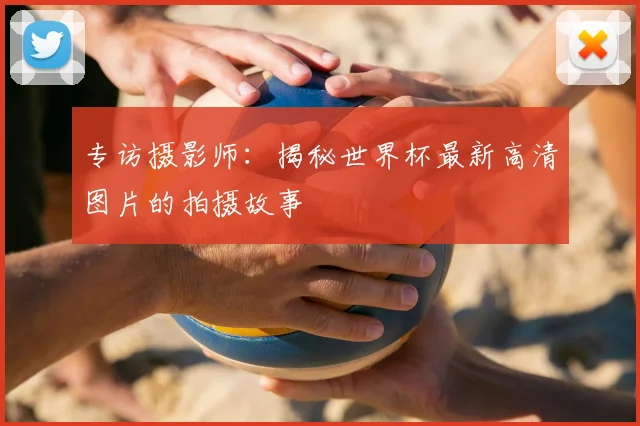 专访摄影师:揭秘世界杯最新高清图片的拍摄故事