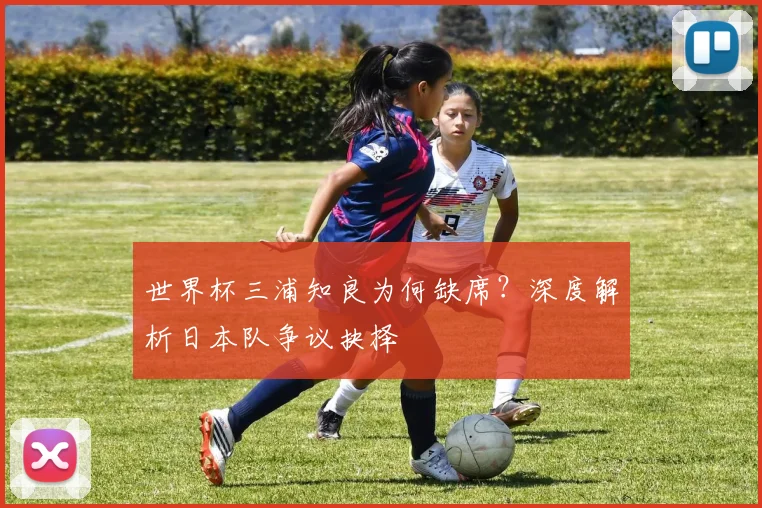 世界杯三浦知良为何缺席?深度解析日本队争议抉择