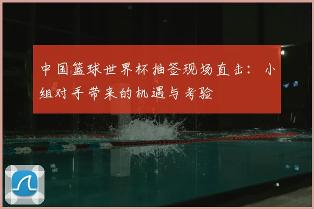 中国篮球世界杯抽签现场直击:小组对手带来的机遇与考验