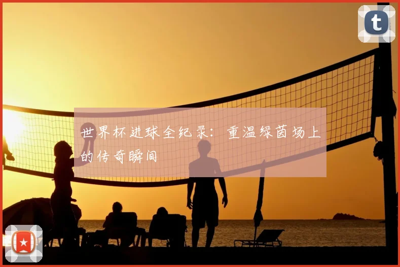 世界杯进球全纪录:重温绿茵场上的传奇瞬间