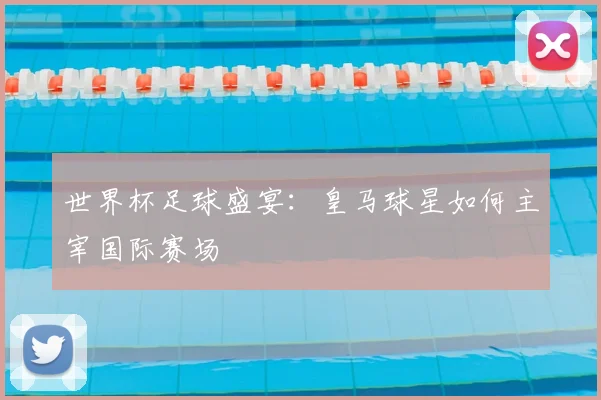 世界杯足球盛宴：皇马球星如何主宰国际赛场