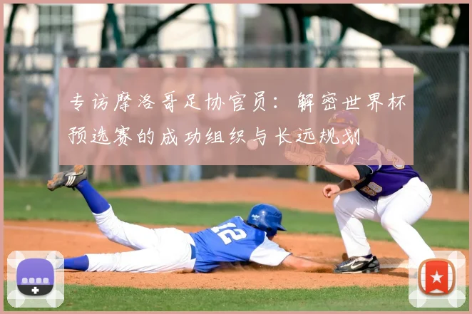 专访摩洛哥足协官员:解密世界杯预选赛的成功组织与长远规划