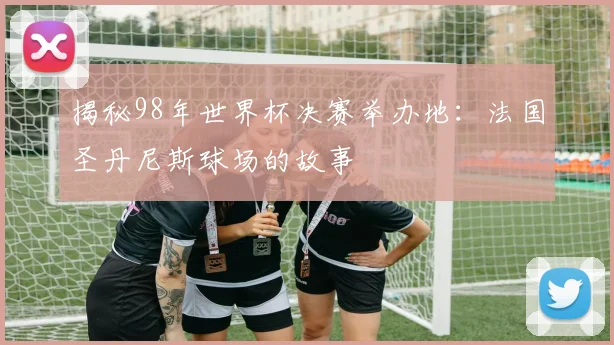 揭秘98年世界杯决赛举办地:法国圣丹尼斯球场的故事