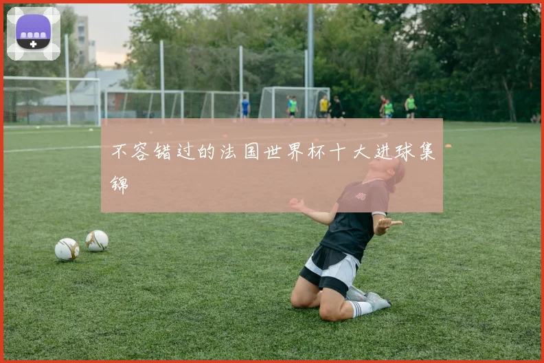 不容错过的法国世界杯十大进球集锦