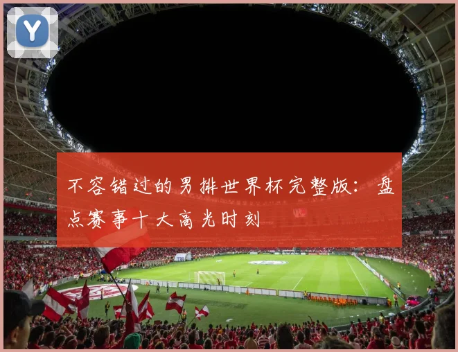 不容错过的男排世界杯完整版:盘点赛事十大高光时刻
