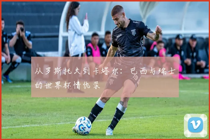 从罗斯托夫到卡塔尔：巴西与瑞士的世界杯情仇录
