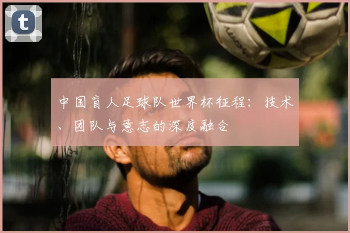 中国盲人足球队世界杯征程:技术、团队与意志的深度融合