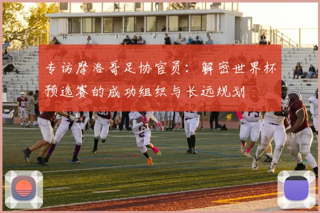 专访摩洛哥足协官员：解密世界杯预选赛的成功组织与长远规划