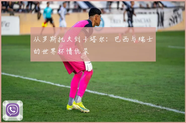 从罗斯托夫到卡塔尔：巴西与瑞士的世界杯情仇录