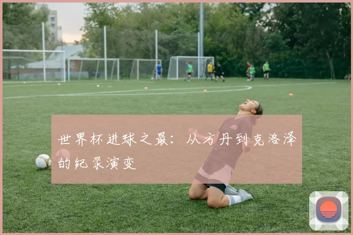 世界杯进球之最:从方丹到克洛泽的纪录演变